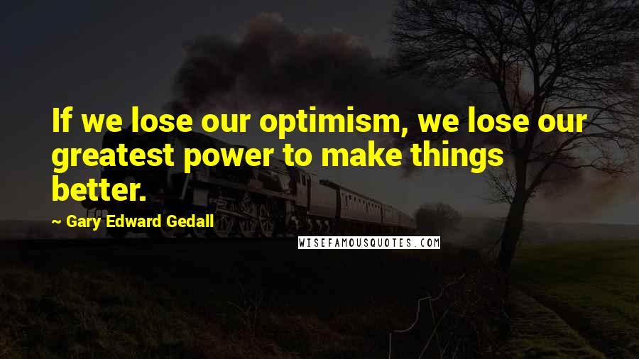 Gary Edward Gedall Quotes: If we lose our optimism, we lose our greatest power to make things better.