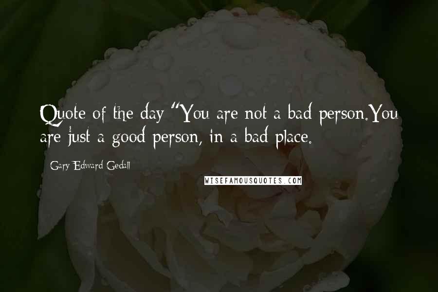 Gary Edward Gedall Quotes: Quote of the day:"You are not a bad person.You are just a good person, in a bad place.