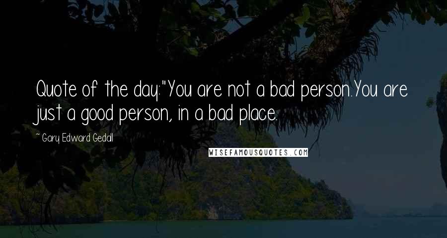 Gary Edward Gedall Quotes: Quote of the day:"You are not a bad person.You are just a good person, in a bad place.