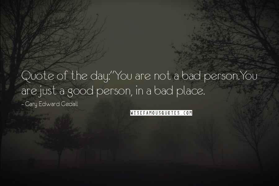Gary Edward Gedall Quotes: Quote of the day:"You are not a bad person.You are just a good person, in a bad place.