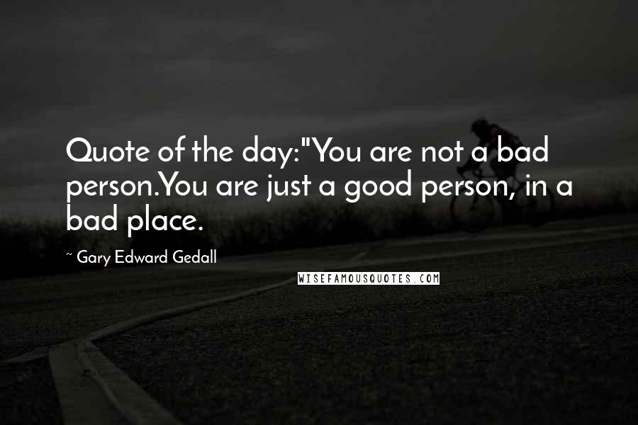 Gary Edward Gedall Quotes: Quote of the day:"You are not a bad person.You are just a good person, in a bad place.