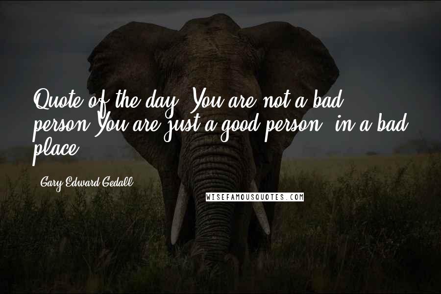 Gary Edward Gedall Quotes: Quote of the day:"You are not a bad person.You are just a good person, in a bad place.