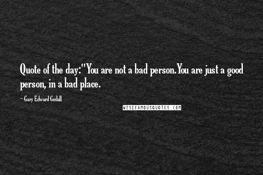 Gary Edward Gedall Quotes: Quote of the day:"You are not a bad person.You are just a good person, in a bad place.
