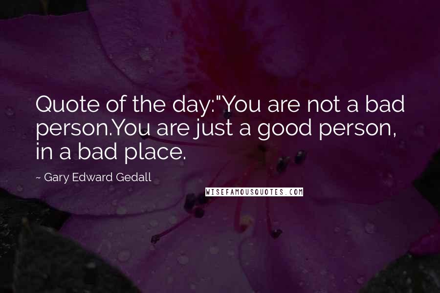 Gary Edward Gedall Quotes: Quote of the day:"You are not a bad person.You are just a good person, in a bad place.