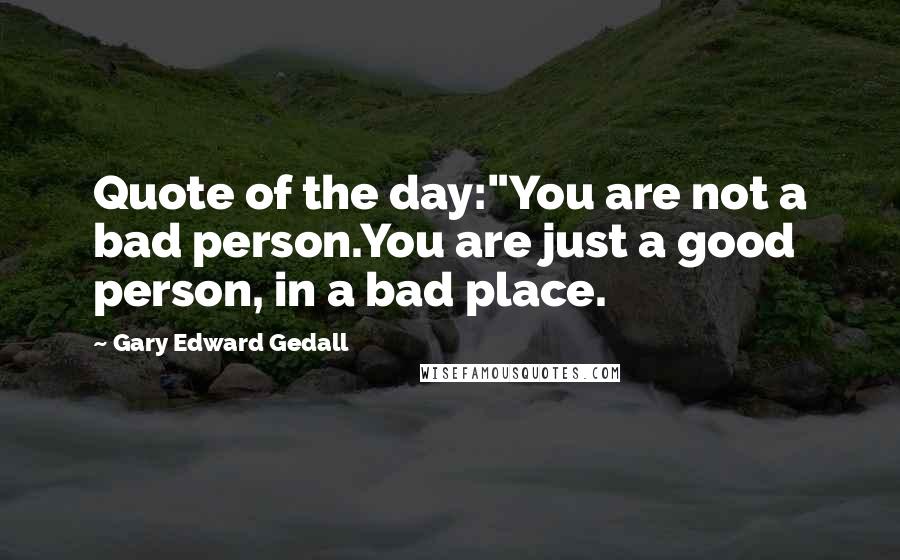 Gary Edward Gedall Quotes: Quote of the day:"You are not a bad person.You are just a good person, in a bad place.
