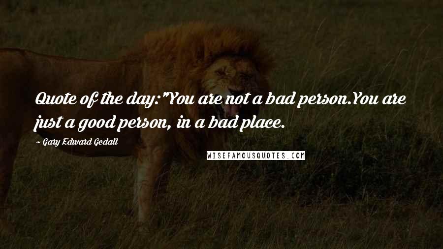Gary Edward Gedall Quotes: Quote of the day:"You are not a bad person.You are just a good person, in a bad place.