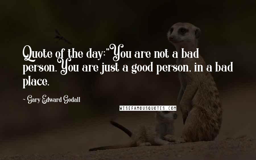 Gary Edward Gedall Quotes: Quote of the day:"You are not a bad person.You are just a good person, in a bad place.