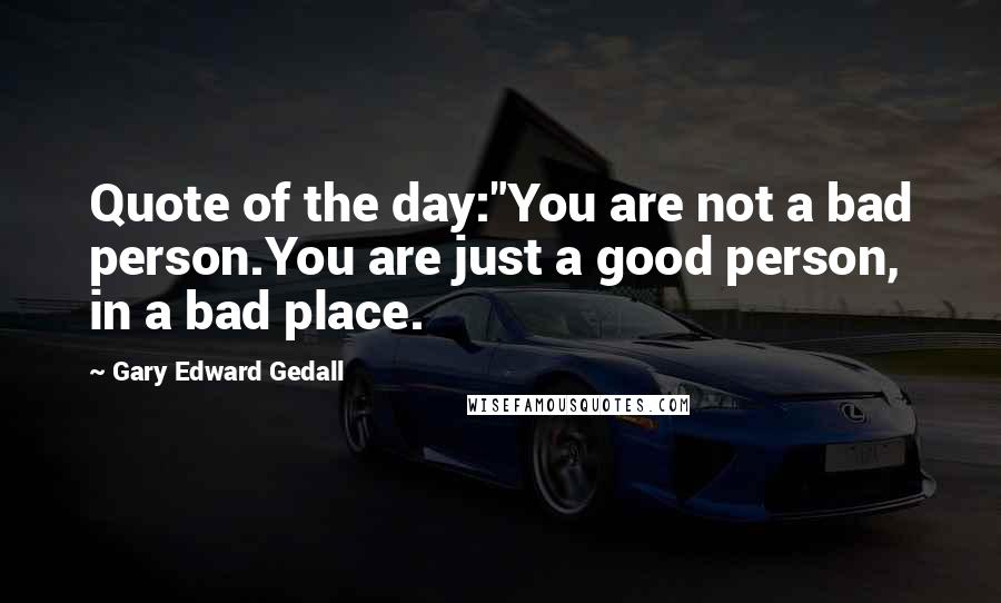 Gary Edward Gedall Quotes: Quote of the day:"You are not a bad person.You are just a good person, in a bad place.