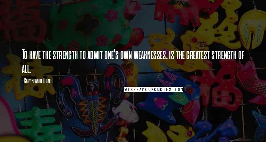 Gary Edward Gedall Quotes: To have the strength to admit one's own weaknesses, is the greatest strength of all.