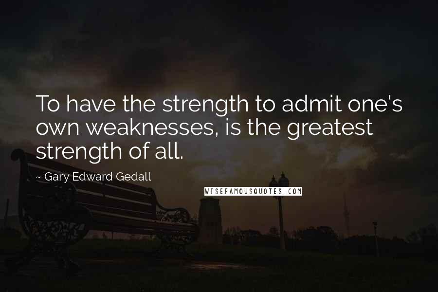 Gary Edward Gedall Quotes: To have the strength to admit one's own weaknesses, is the greatest strength of all.