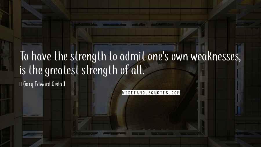 Gary Edward Gedall Quotes: To have the strength to admit one's own weaknesses, is the greatest strength of all.