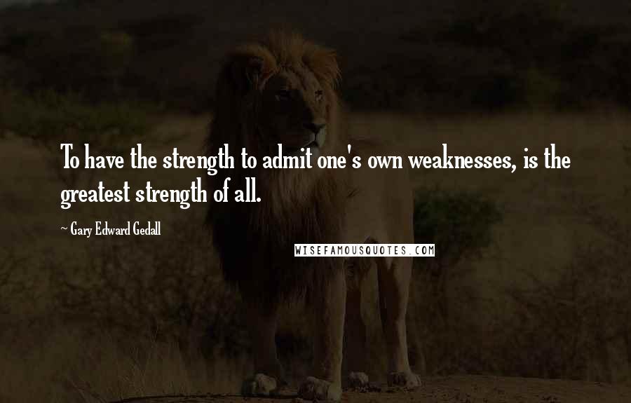 Gary Edward Gedall Quotes: To have the strength to admit one's own weaknesses, is the greatest strength of all.