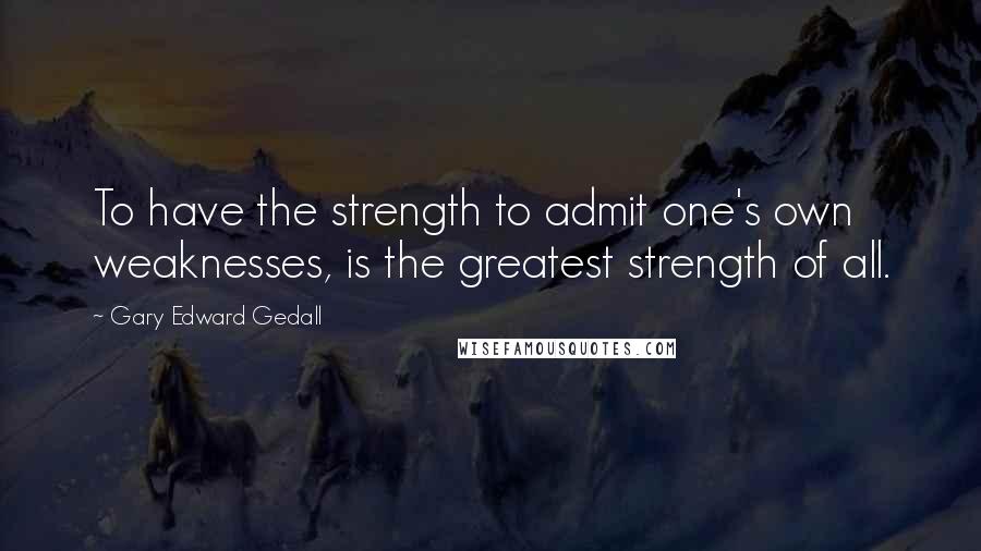 Gary Edward Gedall Quotes: To have the strength to admit one's own weaknesses, is the greatest strength of all.