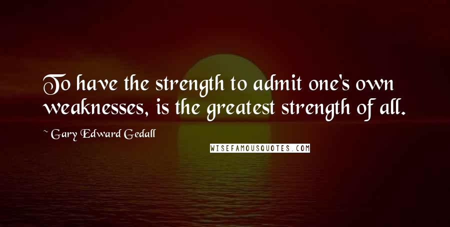 Gary Edward Gedall Quotes: To have the strength to admit one's own weaknesses, is the greatest strength of all.