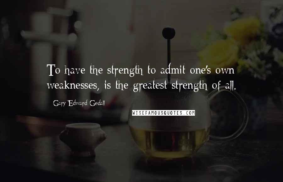 Gary Edward Gedall Quotes: To have the strength to admit one's own weaknesses, is the greatest strength of all.