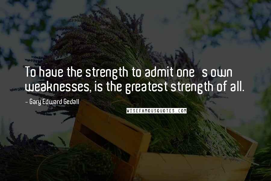 Gary Edward Gedall Quotes: To have the strength to admit one's own weaknesses, is the greatest strength of all.