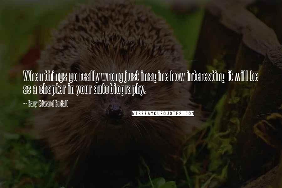 Gary Edward Gedall Quotes: When things go really wrong just imagine how interesting it will be as a chapter in your autobiography.