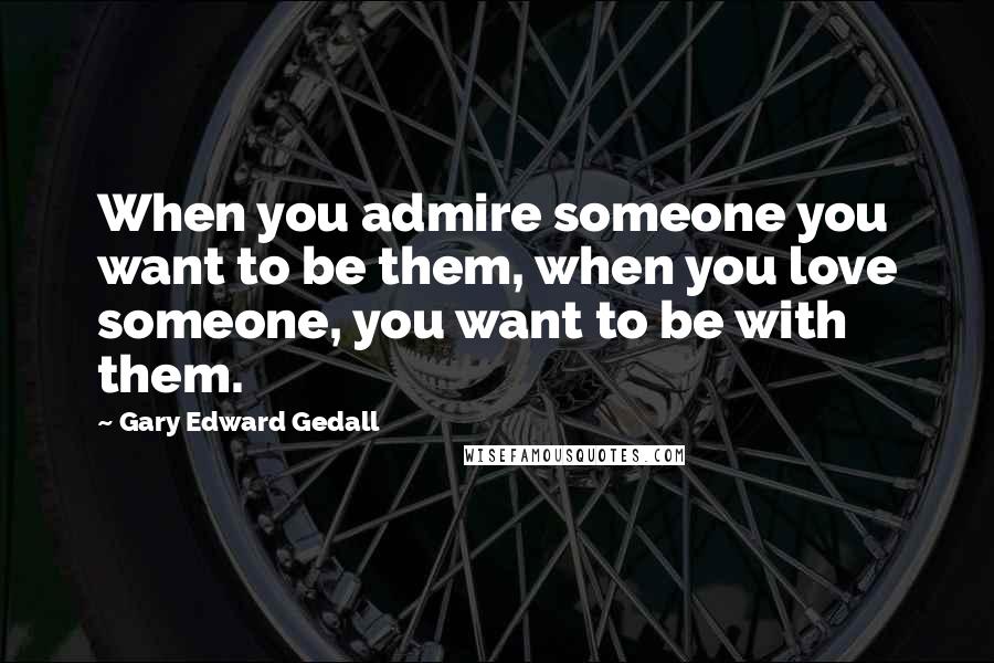 Gary Edward Gedall Quotes: When you admire someone you want to be them, when you love someone, you want to be with them.