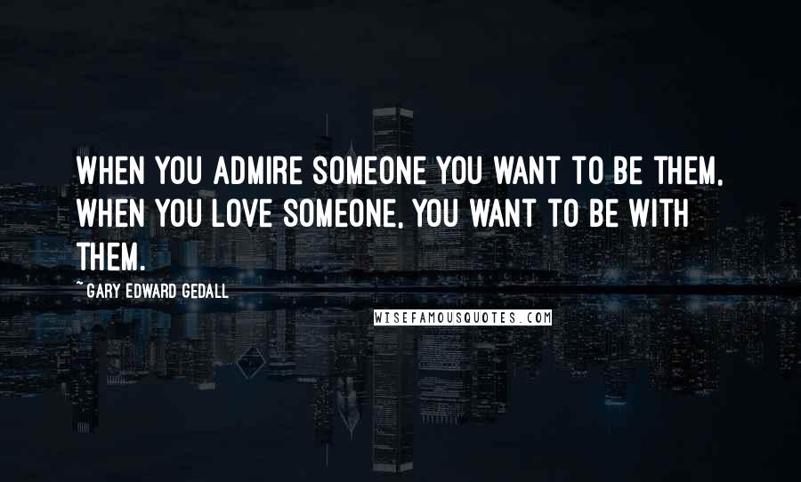 Gary Edward Gedall Quotes: When you admire someone you want to be them, when you love someone, you want to be with them.