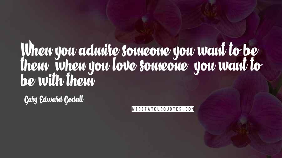 Gary Edward Gedall Quotes: When you admire someone you want to be them, when you love someone, you want to be with them.