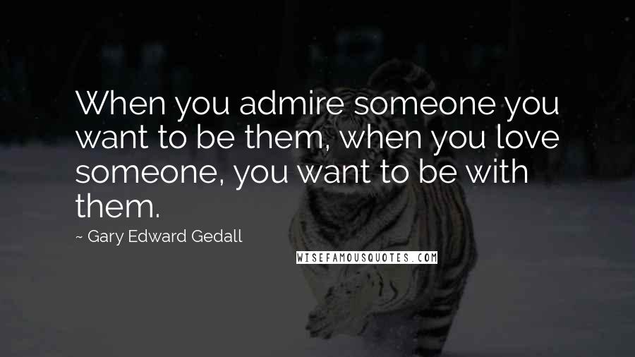 Gary Edward Gedall Quotes: When you admire someone you want to be them, when you love someone, you want to be with them.