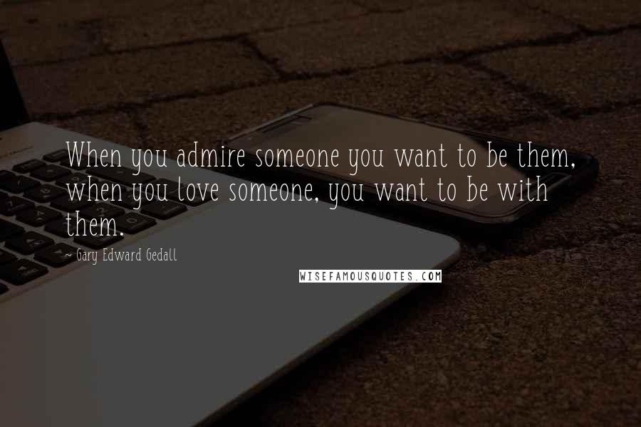 Gary Edward Gedall Quotes: When you admire someone you want to be them, when you love someone, you want to be with them.