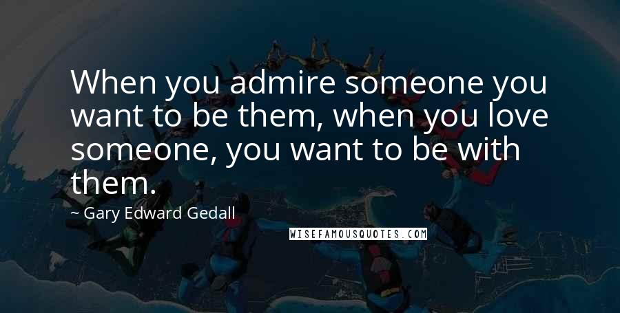 Gary Edward Gedall Quotes: When you admire someone you want to be them, when you love someone, you want to be with them.