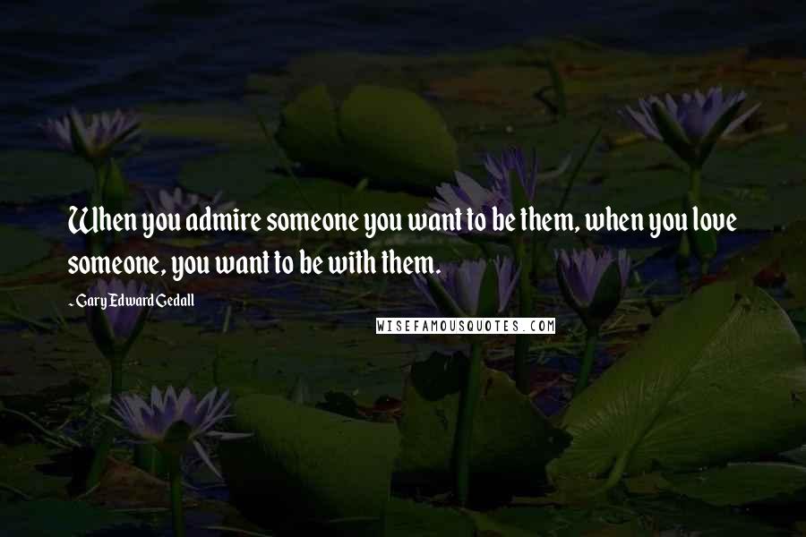 Gary Edward Gedall Quotes: When you admire someone you want to be them, when you love someone, you want to be with them.