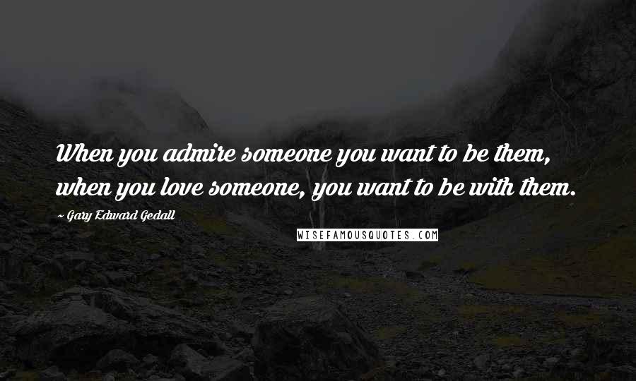 Gary Edward Gedall Quotes: When you admire someone you want to be them, when you love someone, you want to be with them.