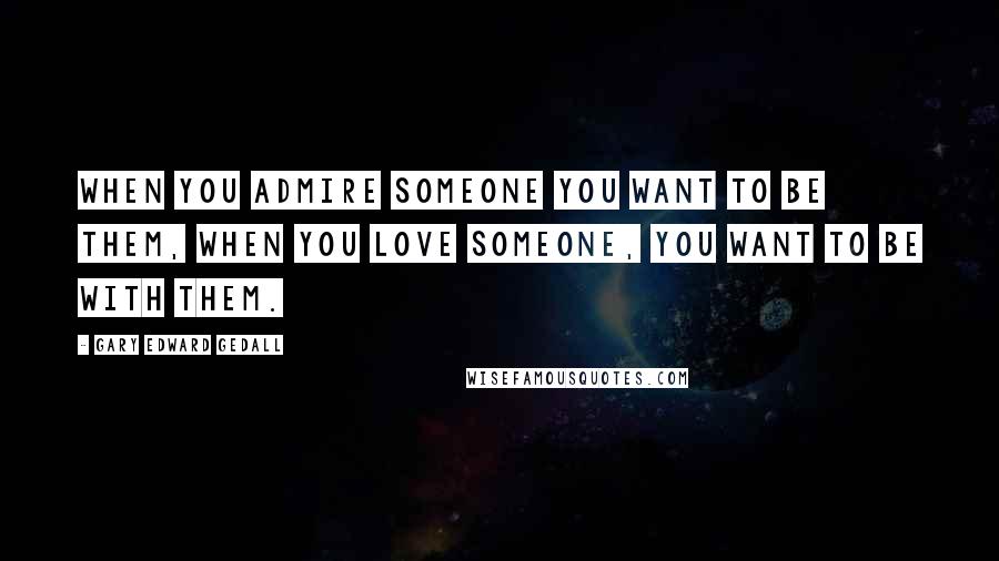 Gary Edward Gedall Quotes: When you admire someone you want to be them, when you love someone, you want to be with them.