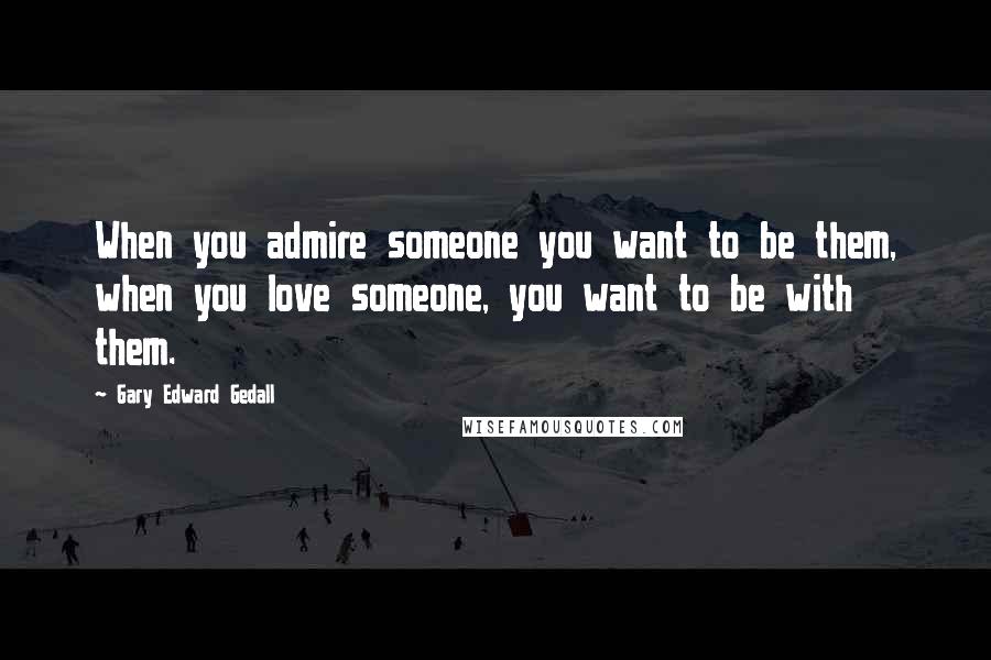 Gary Edward Gedall Quotes: When you admire someone you want to be them, when you love someone, you want to be with them.