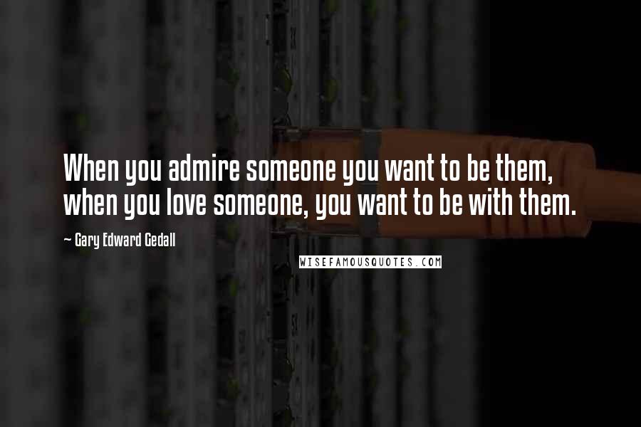 Gary Edward Gedall Quotes: When you admire someone you want to be them, when you love someone, you want to be with them.