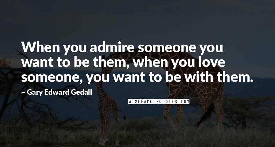 Gary Edward Gedall Quotes: When you admire someone you want to be them, when you love someone, you want to be with them.