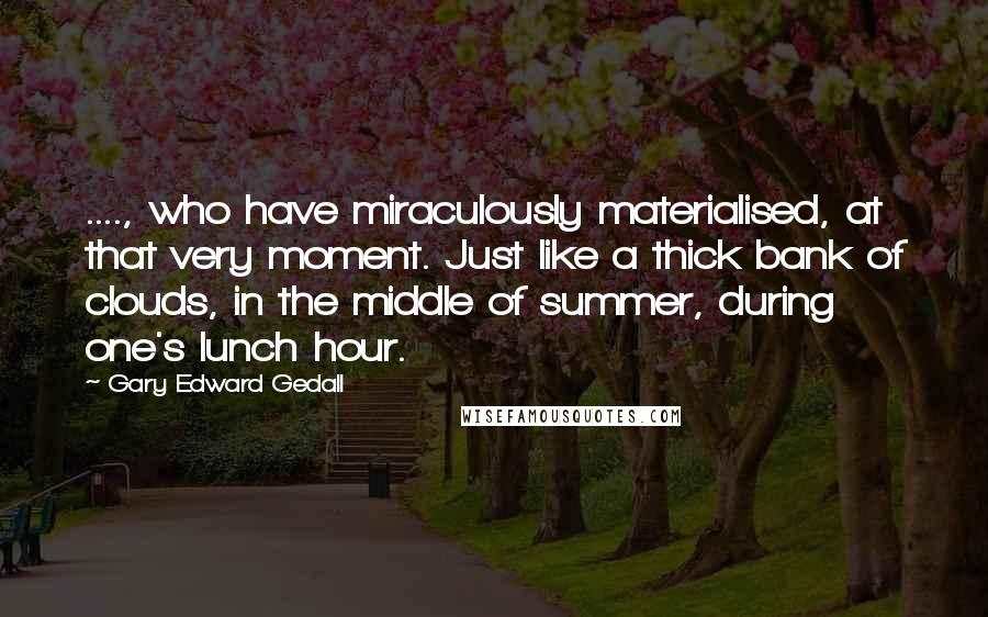 Gary Edward Gedall Quotes: ...., who have miraculously materialised, at that very moment. Just like a thick bank of clouds, in the middle of summer, during one's lunch hour.