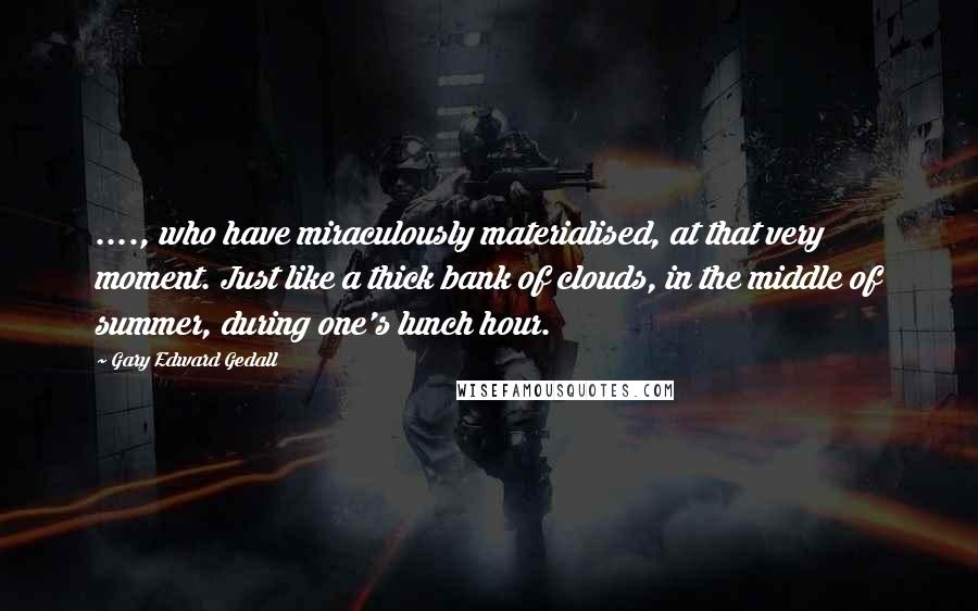 Gary Edward Gedall Quotes: ...., who have miraculously materialised, at that very moment. Just like a thick bank of clouds, in the middle of summer, during one's lunch hour.