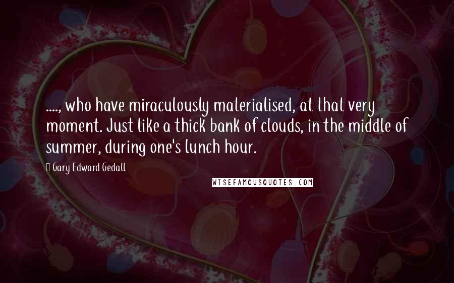 Gary Edward Gedall Quotes: ...., who have miraculously materialised, at that very moment. Just like a thick bank of clouds, in the middle of summer, during one's lunch hour.