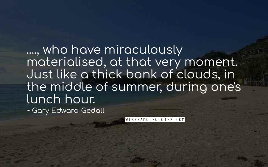 Gary Edward Gedall Quotes: ...., who have miraculously materialised, at that very moment. Just like a thick bank of clouds, in the middle of summer, during one's lunch hour.