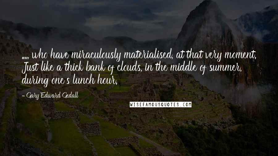 Gary Edward Gedall Quotes: ...., who have miraculously materialised, at that very moment. Just like a thick bank of clouds, in the middle of summer, during one's lunch hour.