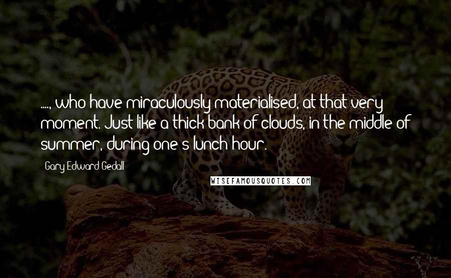 Gary Edward Gedall Quotes: ...., who have miraculously materialised, at that very moment. Just like a thick bank of clouds, in the middle of summer, during one's lunch hour.