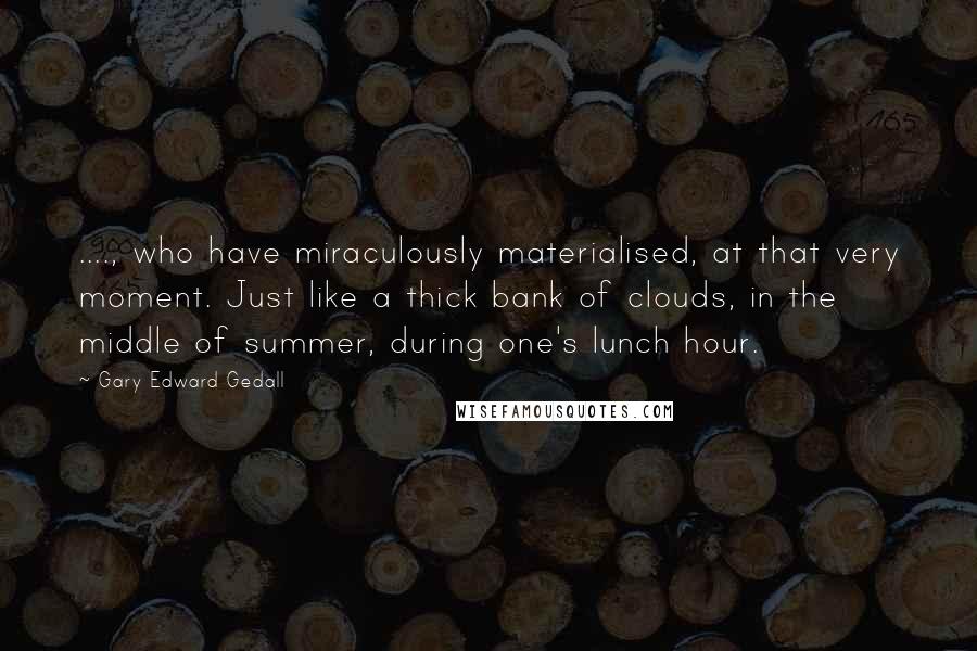 Gary Edward Gedall Quotes: ...., who have miraculously materialised, at that very moment. Just like a thick bank of clouds, in the middle of summer, during one's lunch hour.