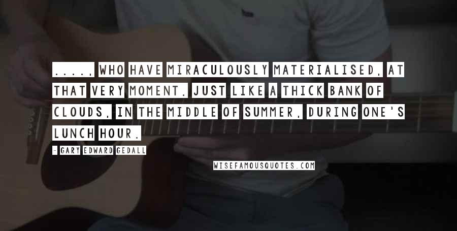 Gary Edward Gedall Quotes: ...., who have miraculously materialised, at that very moment. Just like a thick bank of clouds, in the middle of summer, during one's lunch hour.