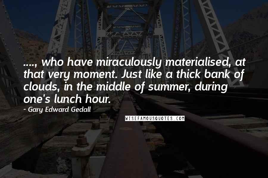 Gary Edward Gedall Quotes: ...., who have miraculously materialised, at that very moment. Just like a thick bank of clouds, in the middle of summer, during one's lunch hour.