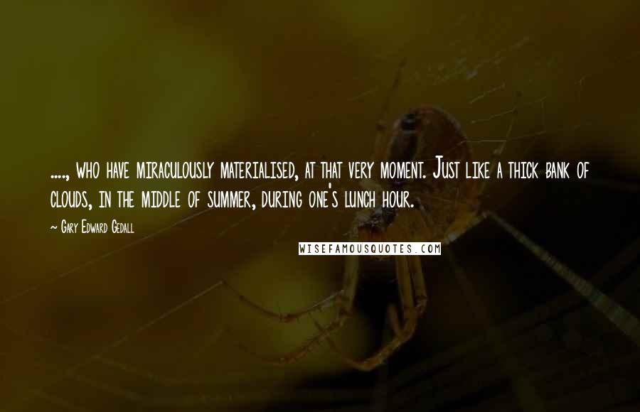 Gary Edward Gedall Quotes: ...., who have miraculously materialised, at that very moment. Just like a thick bank of clouds, in the middle of summer, during one's lunch hour.