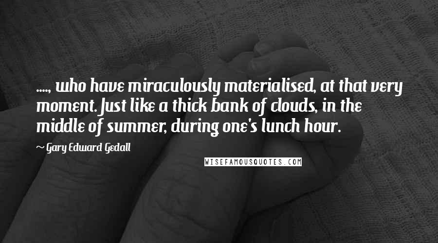 Gary Edward Gedall Quotes: ...., who have miraculously materialised, at that very moment. Just like a thick bank of clouds, in the middle of summer, during one's lunch hour.