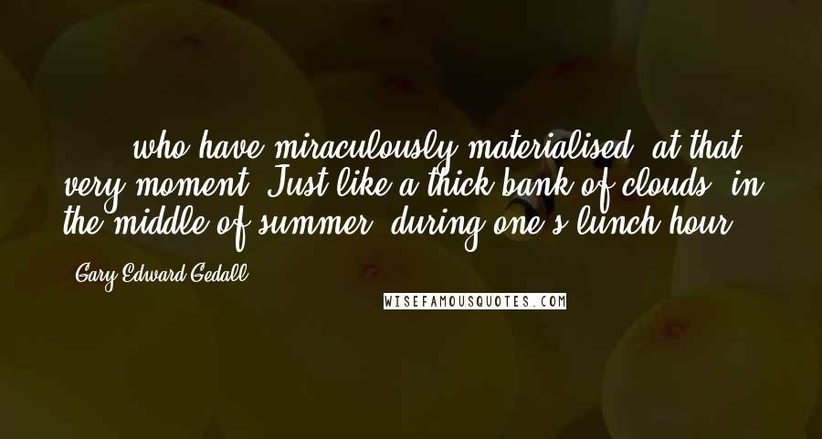 Gary Edward Gedall Quotes: ...., who have miraculously materialised, at that very moment. Just like a thick bank of clouds, in the middle of summer, during one's lunch hour.