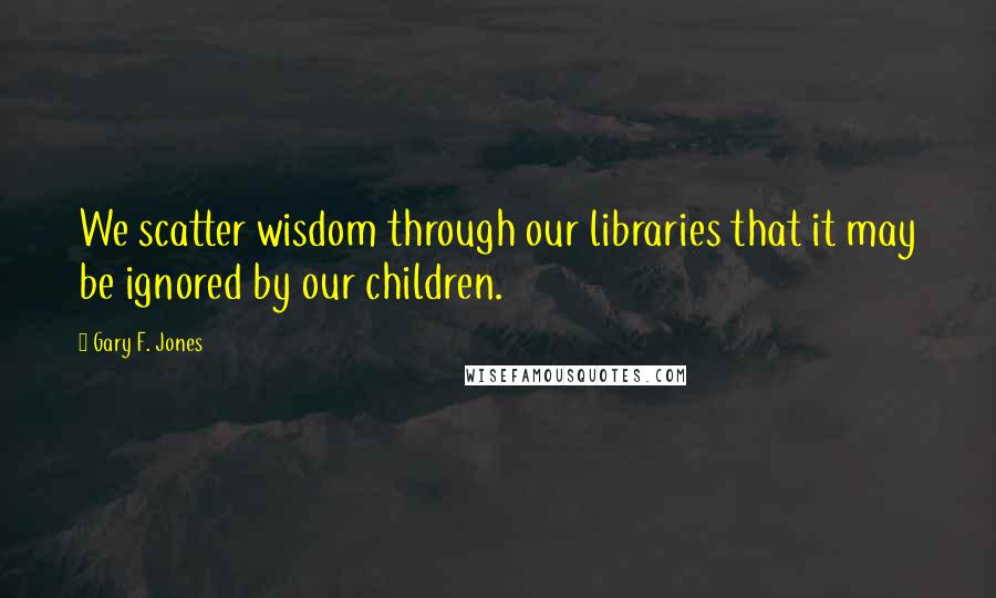 Gary F. Jones Quotes: We scatter wisdom through our libraries that it may be ignored by our children.