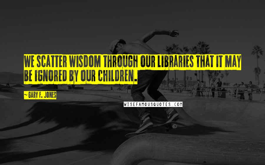 Gary F. Jones Quotes: We scatter wisdom through our libraries that it may be ignored by our children.