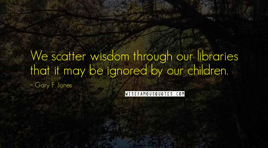 Gary F. Jones Quotes: We scatter wisdom through our libraries that it may be ignored by our children.