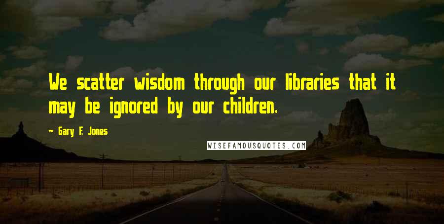 Gary F. Jones Quotes: We scatter wisdom through our libraries that it may be ignored by our children.