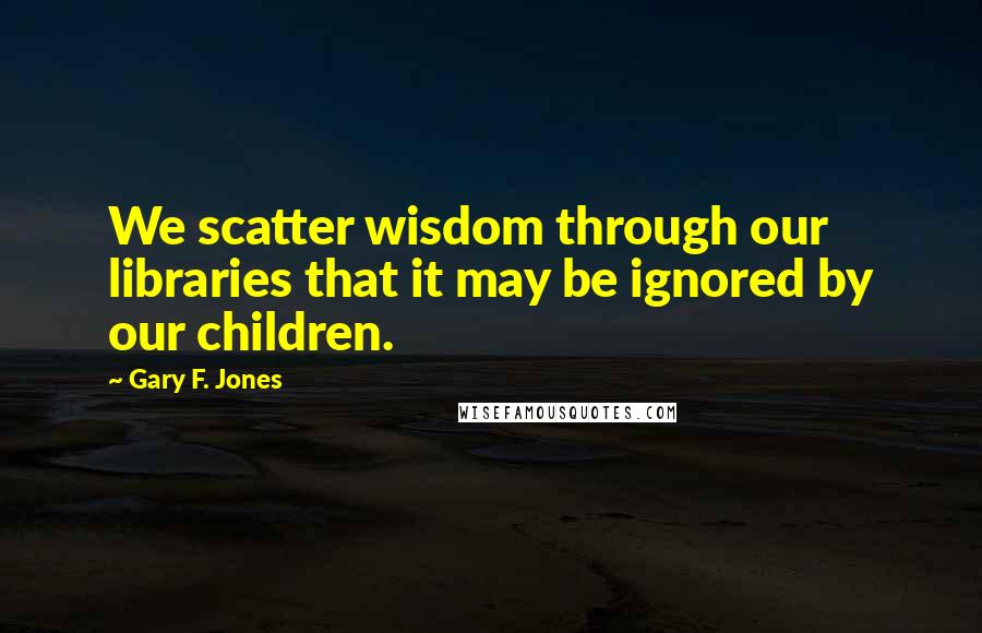 Gary F. Jones Quotes: We scatter wisdom through our libraries that it may be ignored by our children.